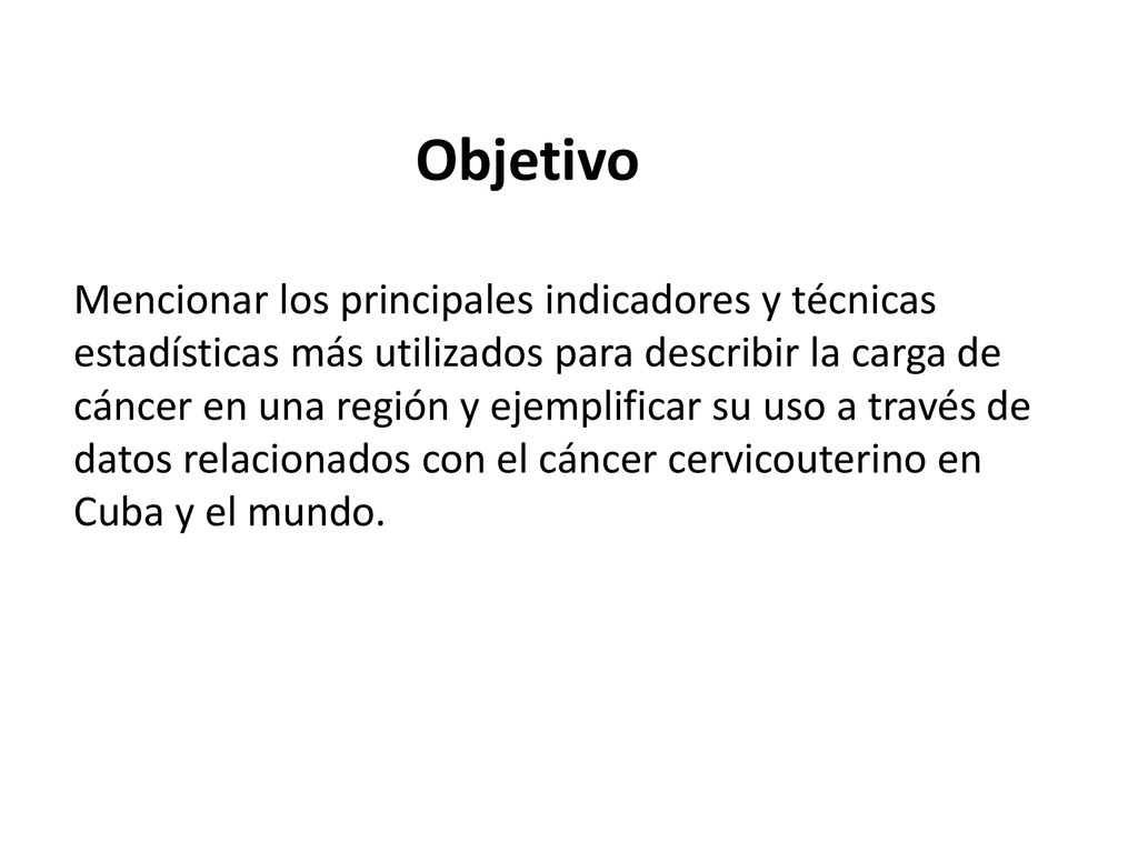 Objetivo Mencionar los principales indicadores y técnicas estadísticas más utilizados para describir la carga de cáncer en una región y ejemplificar su uso a través de datos relacionados con el cáncer cervicouterino en Cuba y el mundo.