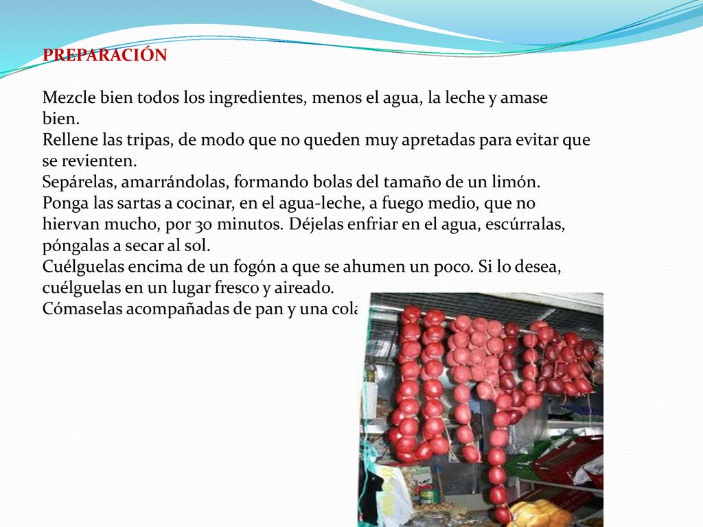 PREPARACIÓN Mezcle bien todos los ingredientes, menos el agua, la leche y amase bien. Rellene las tripas, de modo que no queden muy apretadas para evitar que se revienten. Sepárelas, amarrándolas, formando bolas del tamaño de un limón.