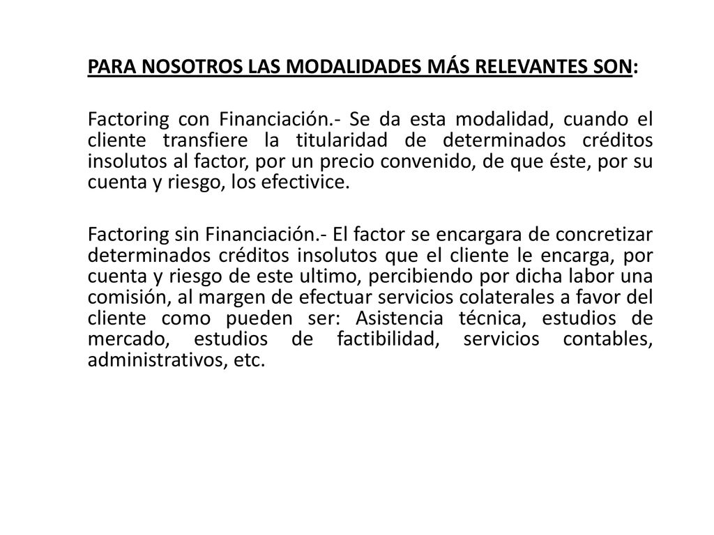 PARA NOSOTROS LAS MODALIDADES MÁS RELEVANTES SON: Factoring con Financiación.- Se da esta modalidad, cuando el cliente transfiere la titularidad de determinados créditos insolutos al factor, por un precio convenido, de que éste, por su cuenta y riesgo, los efectivice.