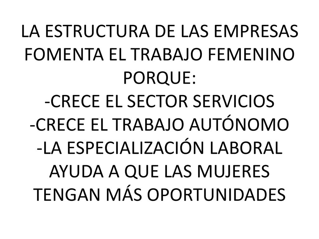 LA ESTRUCTURA DE LAS EMPRESAS FOMENTA EL TRABAJO FEMENINO PORQUE: -CRECE EL SECTOR SERVICIOS -CRECE EL TRABAJO AUTÓNOMO -LA ESPECIALIZACIÓN LABORAL AYUDA A QUE LAS MUJERES TENGAN MÁS OPORTUNIDADES