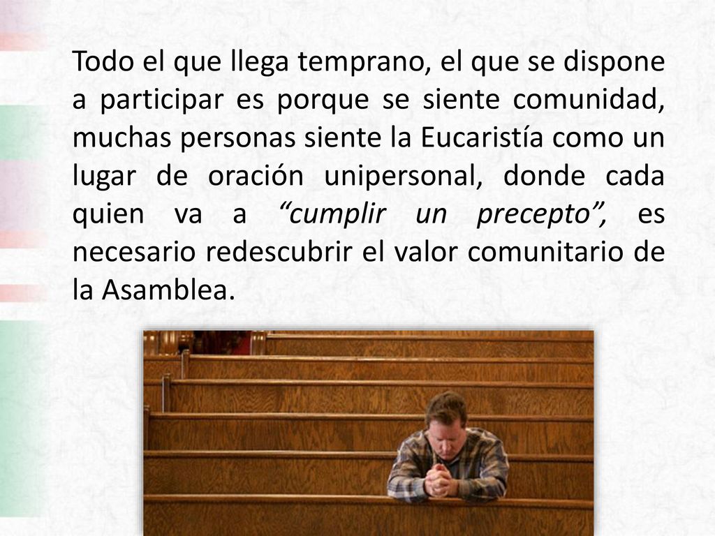 Todo el que llega temprano, el que se dispone a participar es porque se siente comunidad, muchas personas siente la Eucaristía como un lugar de oración unipersonal, donde cada quien va a cumplir un precepto , es necesario redescubrir el valor comunitario de la Asamblea.