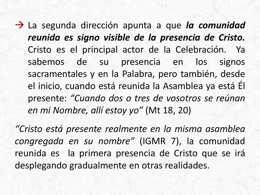 La segunda dirección apunta a que la comunidad reunida es signo visible de la presencia de Cristo. Cristo es el principal actor de la Celebración. Ya sabemos de su presencia en los signos sacramentales y en la Palabra, pero también, desde el inicio, cuando está reunida la Asamblea ya está Él presente: Cuando dos o tres de vosotros se reúnan en mi Nombre, allí estoy yo (Mt 18, 20)
