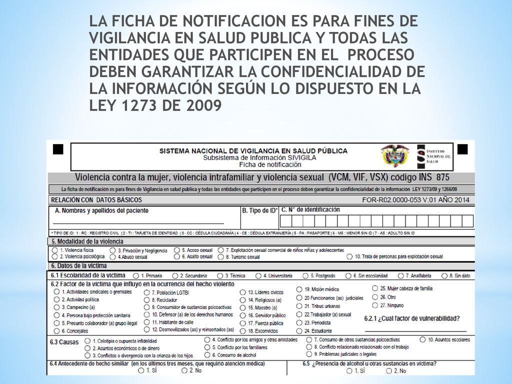 LA FICHA DE NOTIFICACION ES PARA FINES DE VIGILANCIA EN SALUD PUBLICA Y TODAS LAS ENTIDADES QUE PARTICIPEN EN EL PROCESO DEBEN GARANTIZAR LA CONFIDENCIALIDAD DE LA INFORMACIÓN SEGÚN LO DISPUESTO EN LA LEY 1273 DE 2009