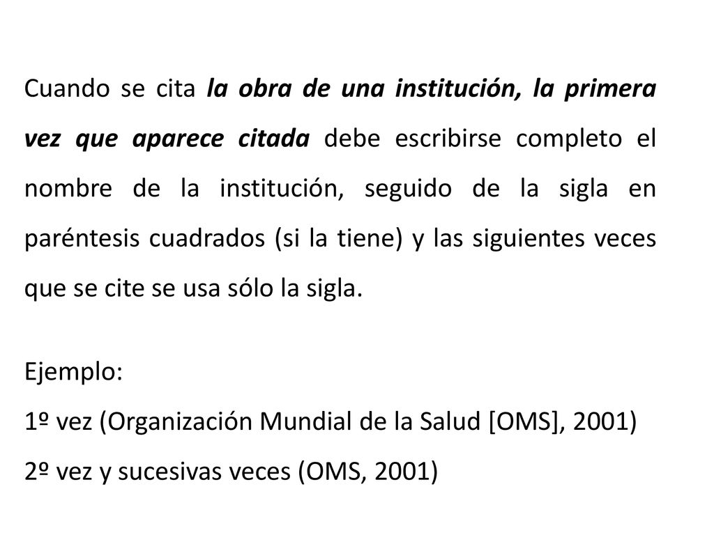 Cuando se cita la obra de una institución, la primera vez que aparece citada debe escribirse completo el nombre de la institución, seguido de la sigla en paréntesis cuadrados (si la tiene) y las siguientes veces que se cite se usa sólo la sigla.
