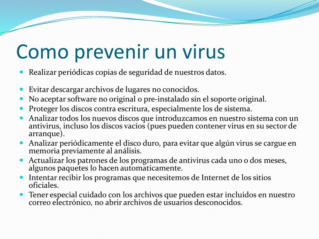 Como prevenir un virus Realizar periódicas copias de seguridad de nuestros datos. Evitar descargar archivos de lugares no conocidos.