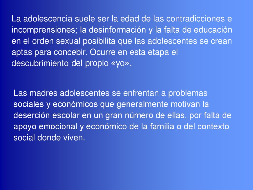 La adolescencia suele ser la edad de las contradicciones e incomprensiones; la desinformación y la falta de educación en el orden sexual posibilita que las adolescentes se crean aptas para concebir. Ocurre en esta etapa el descubrimiento del propio «yo».
