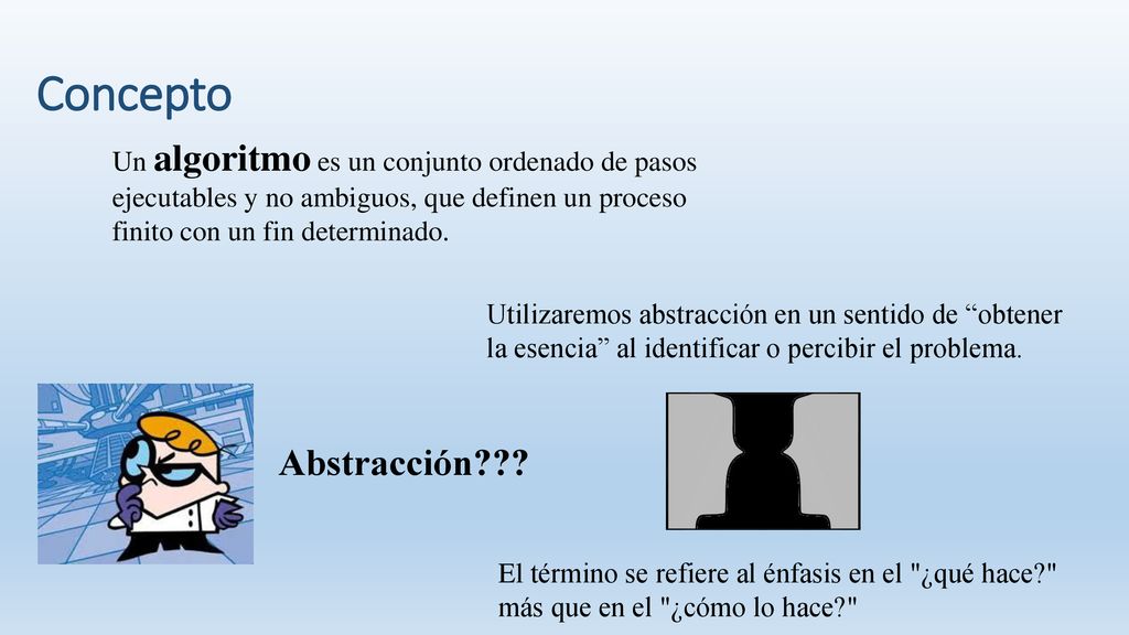 Concepto Un algoritmo es un conjunto ordenado de pasos ejecutables y no ambiguos, que definen un proceso finito con un fin determinado.