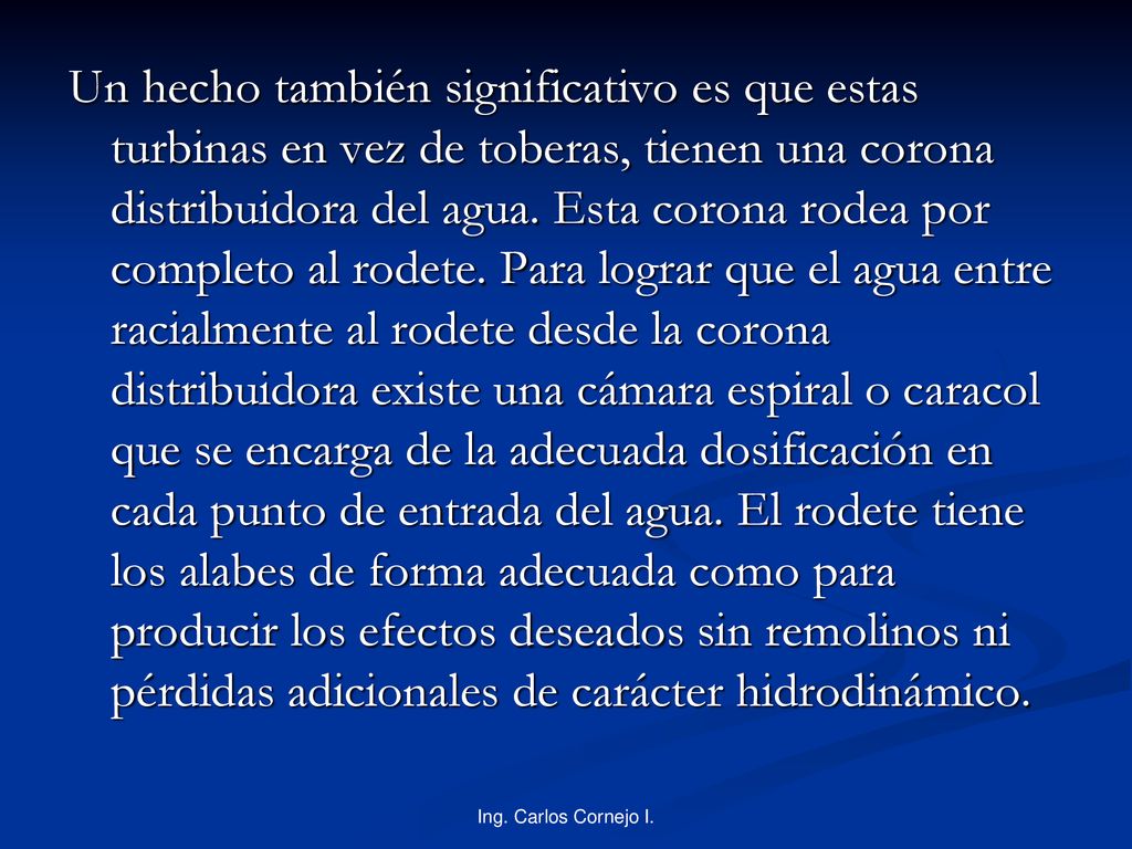 Un hecho también significativo es que estas turbinas en vez de toberas, tienen una corona distribuidora del agua. Esta corona rodea por completo al rodete. Para lograr que el agua entre racialmente al rodete desde la corona distribuidora existe una cámara espiral o caracol que se encarga de la adecuada dosificación en cada punto de entrada del agua. El rodete tiene los alabes de forma adecuada como para producir los efectos deseados sin remolinos ni pérdidas adicionales de carácter hidrodinámico.