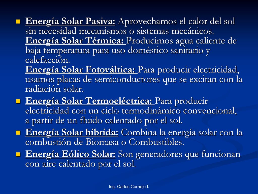 Energía Solar Pasiva: Aprovechamos el calor del sol sin necesidad mecanismos o sistemas mecánicos. Energía Solar Térmica: Producimos agua caliente de baja temperatura para uso doméstico sanitario y calefacción. Energía Solar Fotováltica: Para producir electricidad, usamos placas de semiconductores que se excitan con la radiación solar.