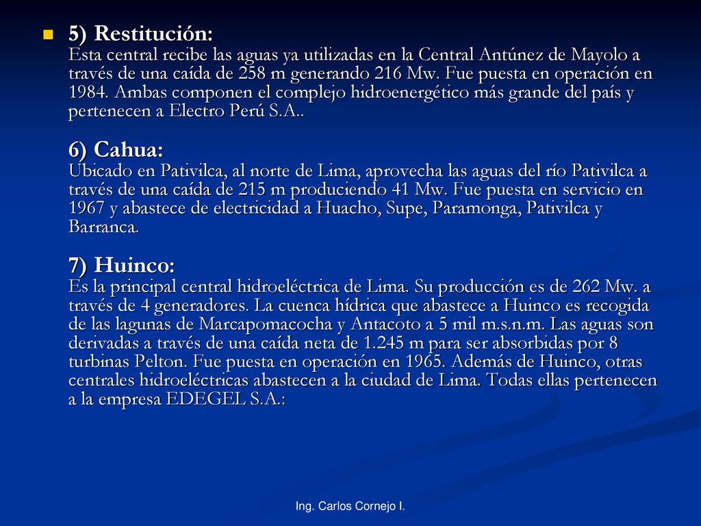 5) Restitución: Esta central recibe las aguas ya utilizadas en la Central Antúnez de Mayolo a través de una caída de 258 m generando 216 Mw. Fue puesta en operación en Ambas componen el complejo hidroenergético más grande del país y pertenecen a Electro Perú S.A.. 6) Cahua: Ubicado en Pativilca, al norte de Lima, aprovecha las aguas del río Pativilca a través de una caída de 215 m produciendo 41 Mw. Fue puesta en servicio en 1967 y abastece de electricidad a Huacho, Supe, Paramonga, Pativilca y Barranca. 7) Huinco: Es la principal central hidroeléctrica de Lima. Su producción es de 262 Mw. a través de 4 generadores. La cuenca hídrica que abastece a Huinco es recogida de las lagunas de Marcapomacocha y Antacoto a 5 mil m.s.n.m. Las aguas son derivadas a través de una caída neta de m para ser absorbidas por 8 turbinas Pelton. Fue puesta en operación en Además de Huinco, otras centrales hidroeléctricas abastecen a la ciudad de Lima. Todas ellas pertenecen a la empresa EDEGEL S.A.:
