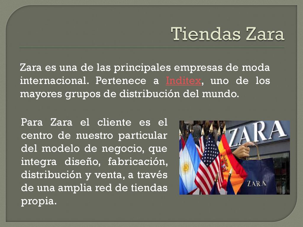Tiendas Zara Zara es una de las principales empresas de moda internacional. Pertenece a Inditex, uno de los mayores grupos de distribución del mundo.