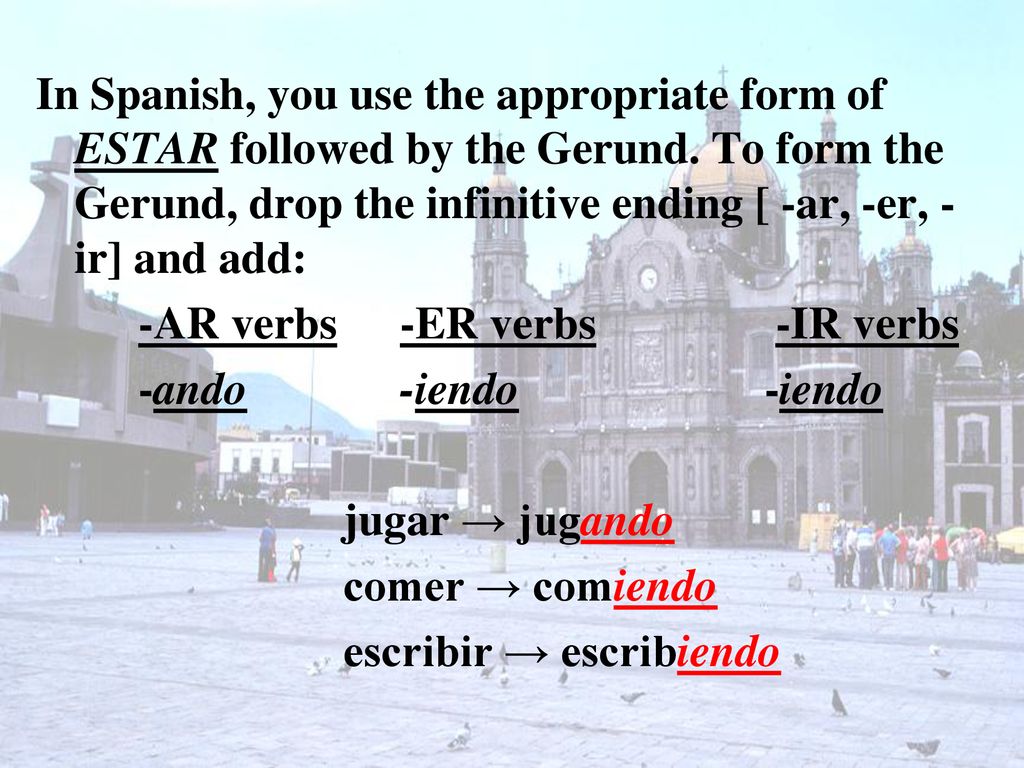 In Spanish, you use the appropriate form of ESTAR followed by the Gerund. To form the Gerund, drop the infinitive ending [ -ar, -er, -ir] and add: