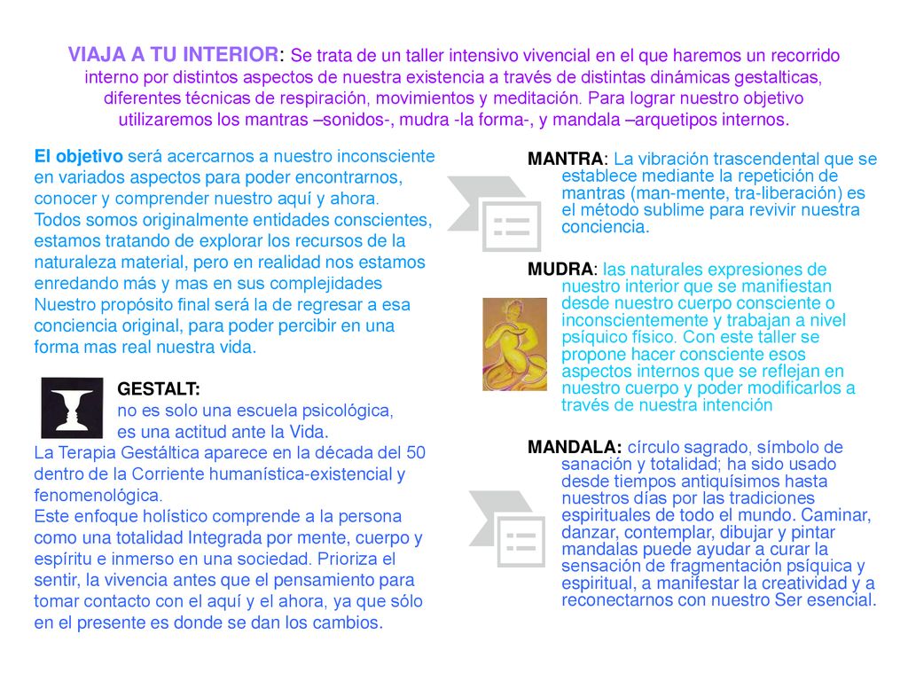 VIAJA A TU INTERIOR: Se trata de un taller intensivo vivencial en el que haremos un recorrido interno por distintos aspectos de nuestra existencia a través de distintas dinámicas gestalticas, diferentes técnicas de respiración, movimientos y meditación. Para lograr nuestro objetivo utilizaremos los mantras –sonidos-, mudra -la forma-, y mandala –arquetipos internos.