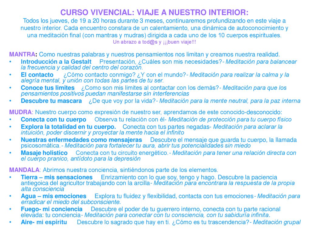 CURSO VIVENCIAL: VIAJE A NUESTRO INTERIOR: Todos los jueves, de 19 a 20 horas durante 3 meses, continuaremos profundizando en este viaje a nuestro interior. Cada encuentro constara de un calentamiento, una dinámica de autoconocimiento y una meditación final (con mantras y mudras) dirigida a cada uno de los 10 cuerpos espirituales. Un abrazo a y ¡¡¡buen viaje!!!