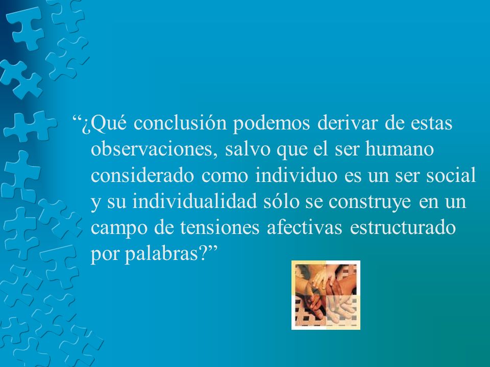 ¿Qué conclusión podemos derivar de estas observaciones, salvo que el ser humano considerado como individuo es un ser social y su individualidad sólo se construye en un campo de tensiones afectivas estructurado por palabras