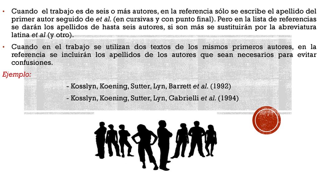 Cuando el trabajo es de seis o más autores, en la referencia sólo se escribe el apellido del primer autor seguido de et al. (en cursivas y con punto final). Pero en la lista de referencias se darán los apellidos de hasta seis autores, si son más se sustituirán por la abreviatura latina et al (y otro).