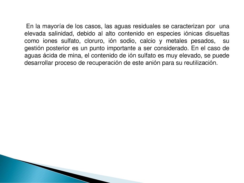 En la mayoría de los casos, las aguas residuales se caracterizan por una elevada salinidad, debido al alto contenido en especies iónicas disueltas como iones sulfato, cloruro, ión sodio, calcio y metales pesados, su gestión posterior es un punto importante a ser considerado.