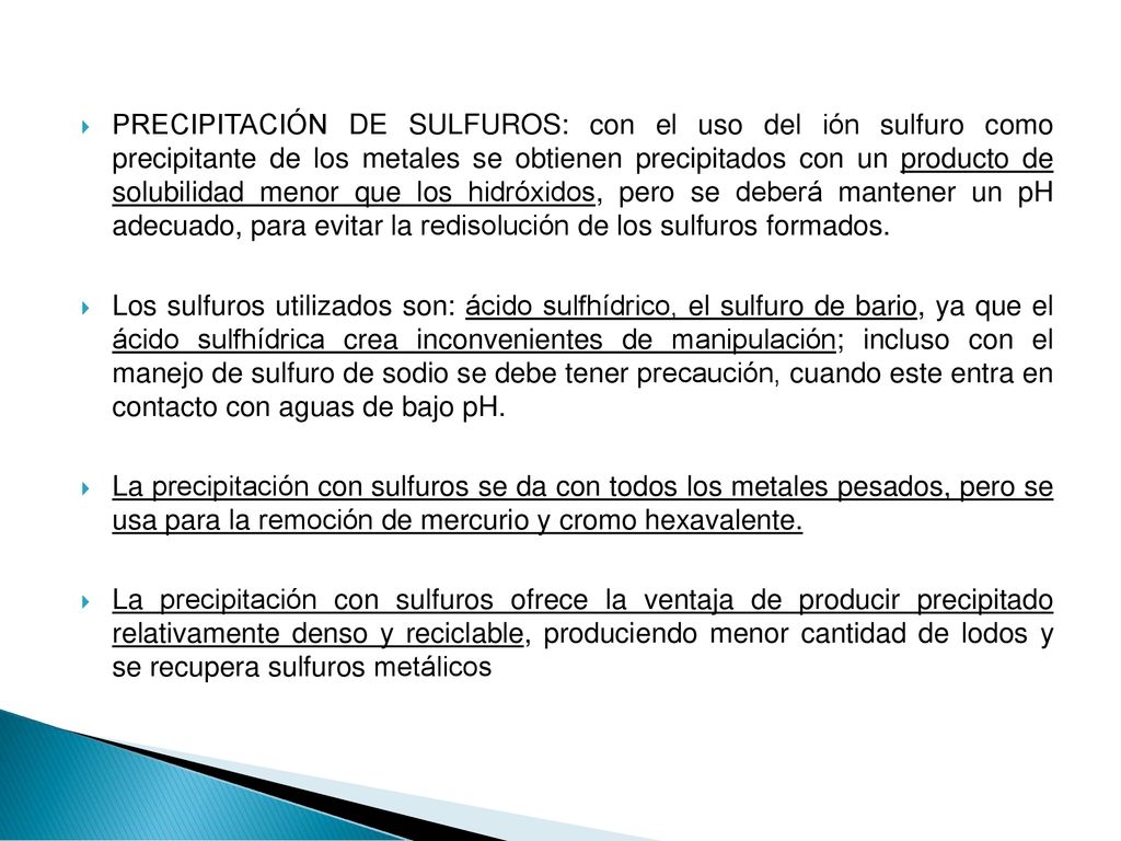 PRECIPITACIÓN DE SULFUROS: con el uso del ión sulfuro como precipitante de los metales se obtienen precipitados con un producto de solubilidad menor que los hidróxidos, pero se deberá mantener un pH adecuado, para evitar la redisolución de los sulfuros formados.