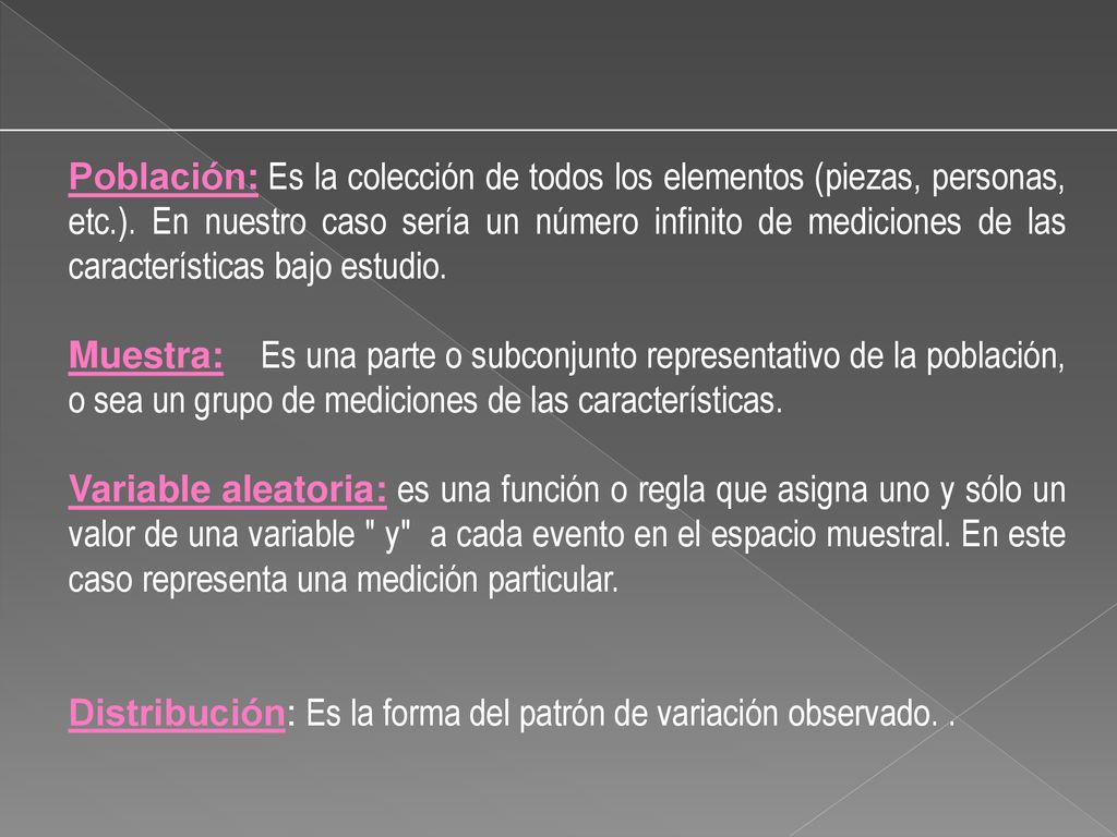 Población: Es la colección de todos los elementos (piezas, personas, etc.). En nuestro caso sería un número infinito de mediciones de las características bajo estudio.