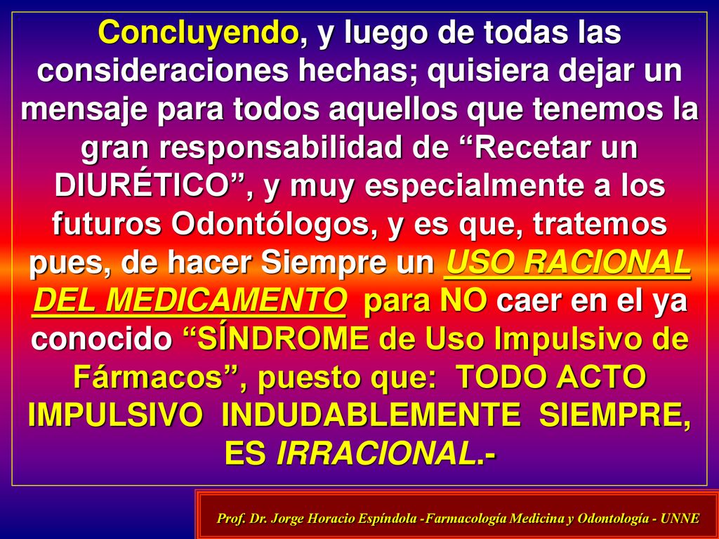 Concluyendo, y luego de todas las consideraciones hechas; quisiera dejar un mensaje para todos aquellos que tenemos la gran responsabilidad de Recetar un DIURÉTICO , y muy especialmente a los futuros Odontólogos, y es que, tratemos pues, de hacer Siempre un USO RACIONAL DEL MEDICAMENTO para NO caer en el ya conocido SÍNDROME de Uso Impulsivo de Fármacos , puesto que: TODO ACTO IMPULSIVO INDUDABLEMENTE SIEMPRE, ES IRRACIONAL.-