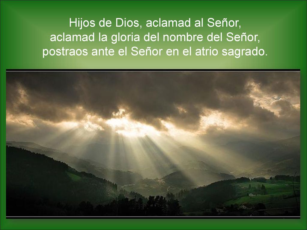 Hijos de Dios, aclamad al Señor, aclamad la gloria del nombre del Señor, postraos ante el Señor en el atrio sagrado.