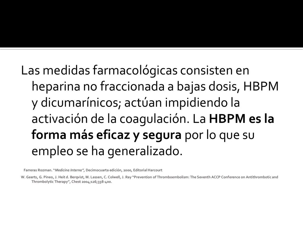 Las medidas farmacológicas consisten en heparina no fraccionada a bajas dosis, HBPM y dicumarínicos; actúan impidiendo la activación de la coagulación. La HBPM es la forma más eficaz y segura por lo que su empleo se ha generalizado.