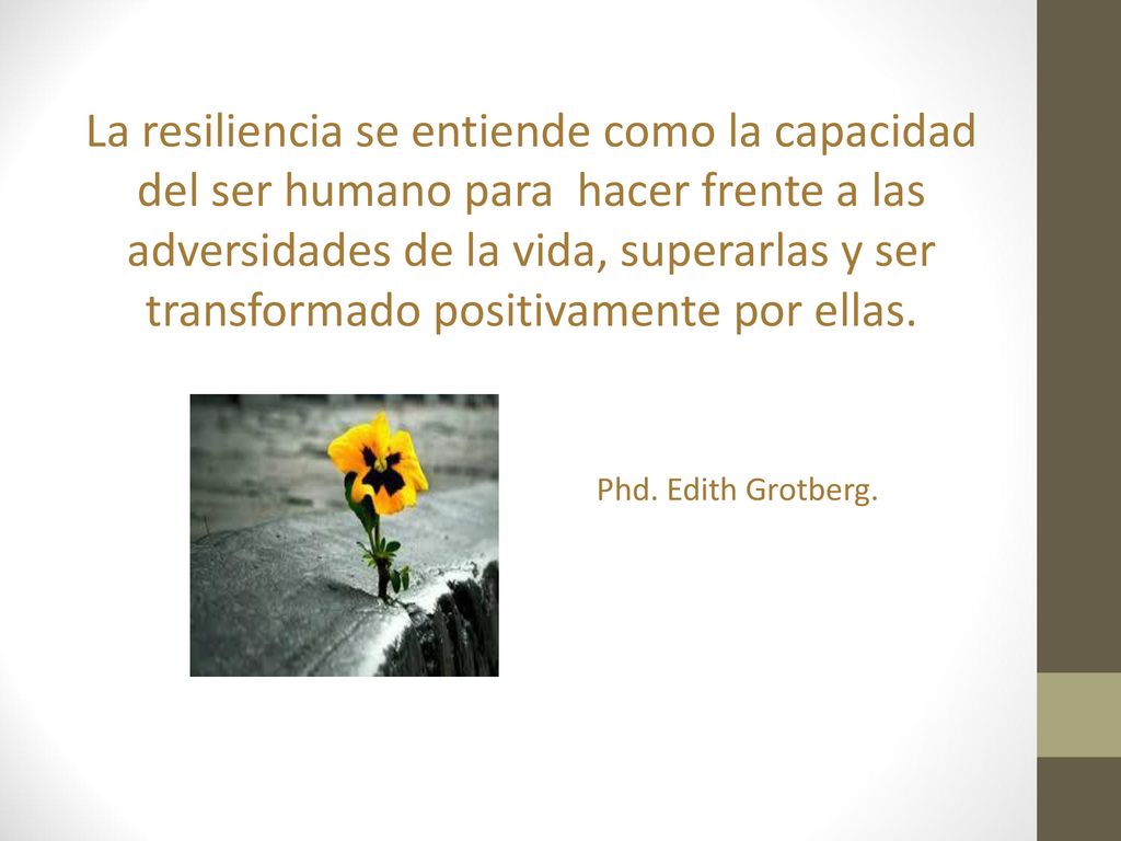 La resiliencia se entiende como la capacidad del ser humano para hacer frente a las adversidades de la vida, superarlas y ser transformado positivamente por ellas.