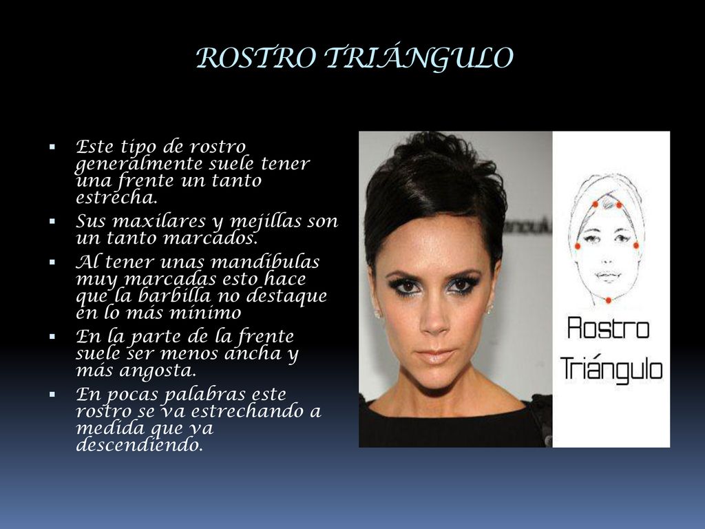 ROSTRO TRIÁNGULO Este tipo de rostro generalmente suele tener una frente un tanto estrecha. Sus maxilares y mejillas son un tanto marcados.
