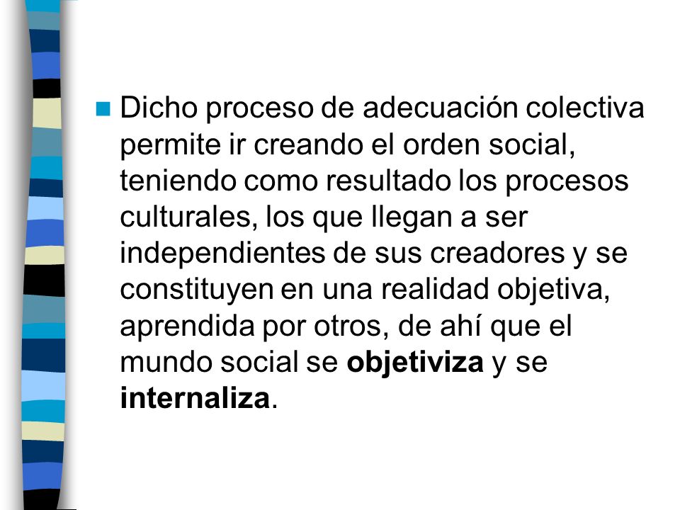 Dicho proceso de adecuación colectiva permite ir creando el orden social, teniendo como resultado los procesos culturales, los que llegan a ser independientes de sus creadores y se constituyen en una realidad objetiva, aprendida por otros, de ahí que el mundo social se objetiviza y se internaliza.