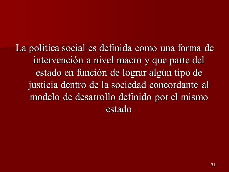 La política social es definida como una forma de intervención a nivel macro y que parte del estado en función de lograr algún tipo de justicia dentro de la sociedad concordante al modelo de desarrollo definido por el mismo estado