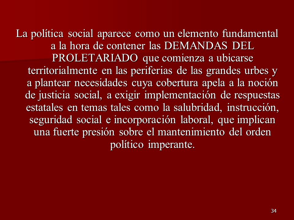 La política social aparece como un elemento fundamental a la hora de contener las DEMANDAS DEL PROLETARIADO que comienza a ubicarse territorialmente en las periferias de las grandes urbes y a plantear necesidades cuya cobertura apela a la noción de justicia social, a exigir implementación de respuestas estatales en temas tales como la salubridad, instrucción, seguridad social e incorporación laboral, que implican una fuerte presión sobre el mantenimiento del orden político imperante.
