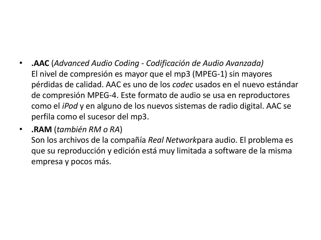 .AAC (Advanced Audio Coding - Codificación de Audio Avanzada) El nivel de compresión es mayor que el mp3 (MPEG-1) sin mayores pérdidas de calidad. AAC es uno de los codec usados en el nuevo estándar de compresión MPEG-4. Este formato de audio se usa en reproductores como el iPod y en alguno de los nuevos sistemas de radio digital. AAC se perfila como el sucesor del mp3.
