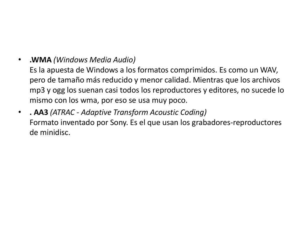 .WMA (Windows Media Audio) Es la apuesta de Windows a los formatos comprimidos. Es como un WAV, pero de tamaño más reducido y menor calidad. Mientras que los archivos mp3 y ogg los suenan casi todos los reproductores y editores, no sucede lo mismo con los wma, por eso se usa muy poco.