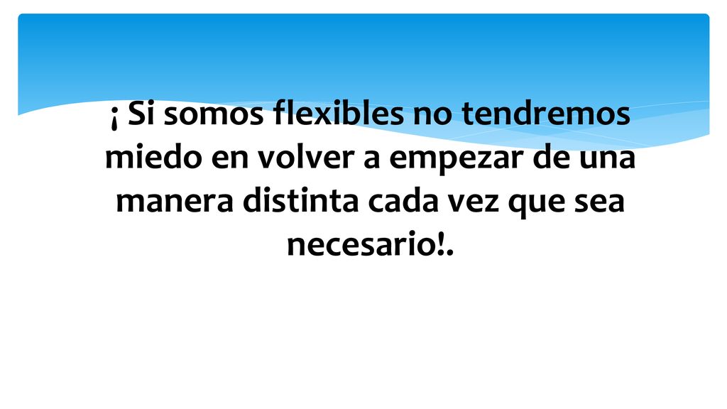 ¡ Si somos flexibles no tendremos miedo en volver a empezar de una manera distinta cada vez que sea necesario!.
