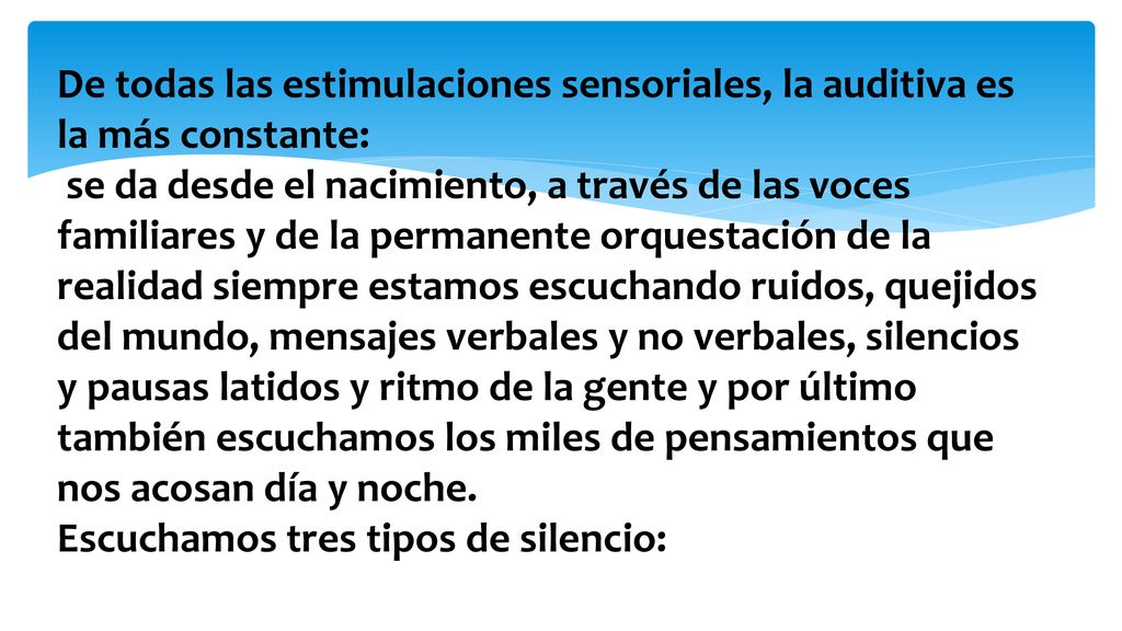De todas las estimulaciones sensoriales, la auditiva es la más constante: se da desde el nacimiento, a través de las voces familiares y de la permanente orquestación de la realidad siempre estamos escuchando ruidos, quejidos del mundo, mensajes verbales y no verbales, silencios y pausas latidos y ritmo de la gente y por último también escuchamos los miles de pensamientos que nos acosan día y noche.