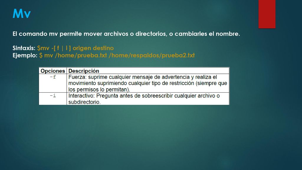 Mv El comando mv permite mover archivos o directorios, o cambiarles el nombre. Sintaxis: $mv -[ f | i ] origen destino.