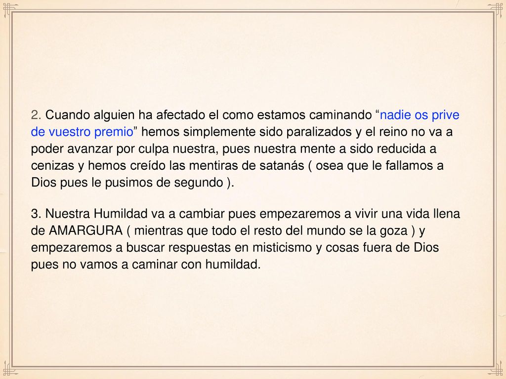 2. Cuando alguien ha afectado el como estamos caminando nadie os prive de vuestro premio hemos simplemente sido paralizados y el reino no va a poder avanzar por culpa nuestra, pues nuestra mente a sido reducida a cenizas y hemos creído las mentiras de satanás ( osea que le fallamos a Dios pues le pusimos de segundo ).