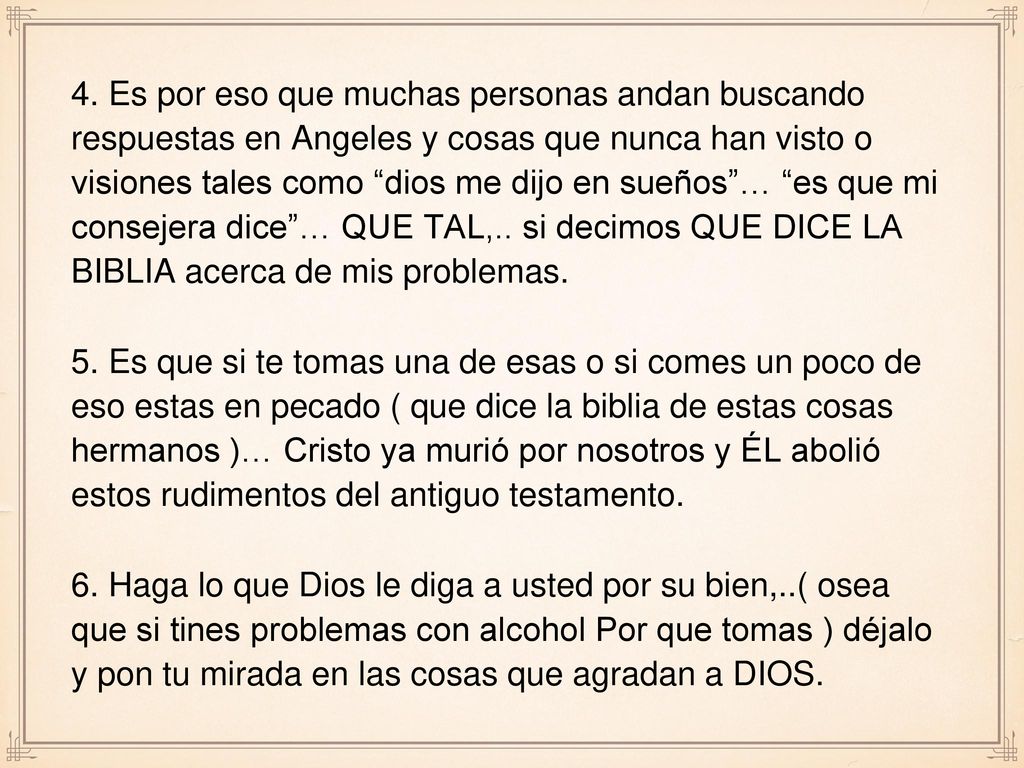 4. Es por eso que muchas personas andan buscando respuestas en Angeles y cosas que nunca han visto o visiones tales como dios me dijo en sueños … es que mi consejera dice … QUE TAL,.. si decimos QUE DICE LA BIBLIA acerca de mis problemas.
