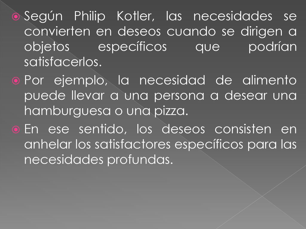 Según Philip Kotler, las necesidades se convierten en deseos cuando se dirigen a objetos específicos que podrían satisfacerlos.