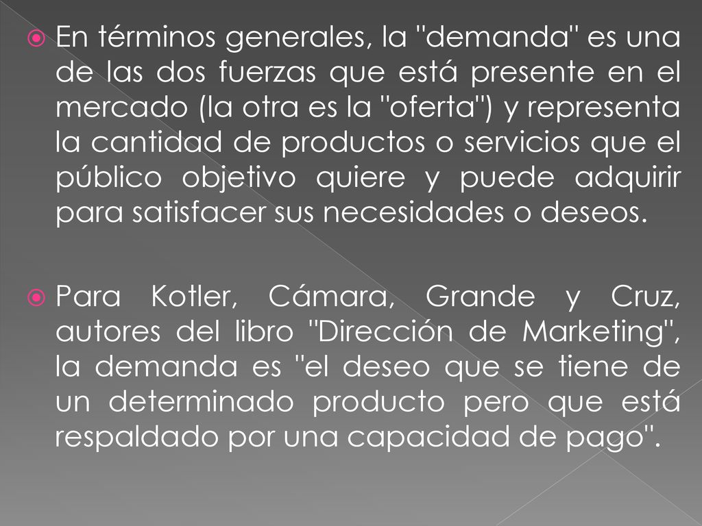 En términos generales, la demanda es una de las dos fuerzas que está presente en el mercado (la otra es la oferta ) y representa la cantidad de productos o servicios que el público objetivo quiere y puede adquirir para satisfacer sus necesidades o deseos.