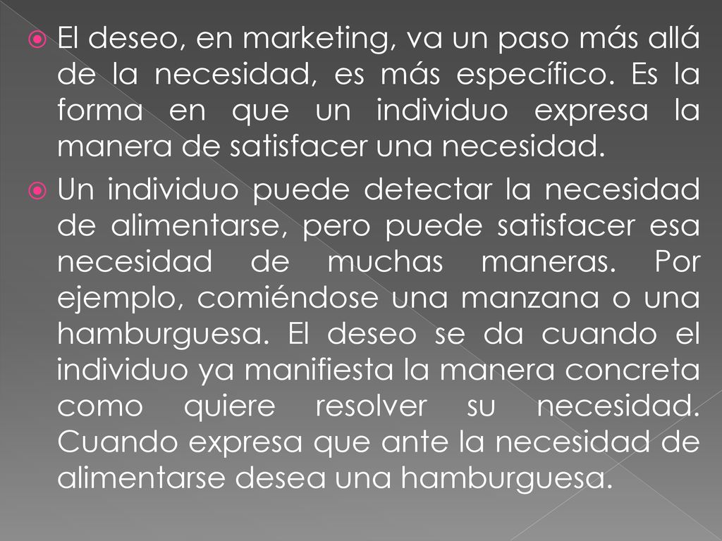 El deseo, en marketing, va un paso más allá de la necesidad, es más específico. Es la forma en que un individuo expresa la manera de satisfacer una necesidad.