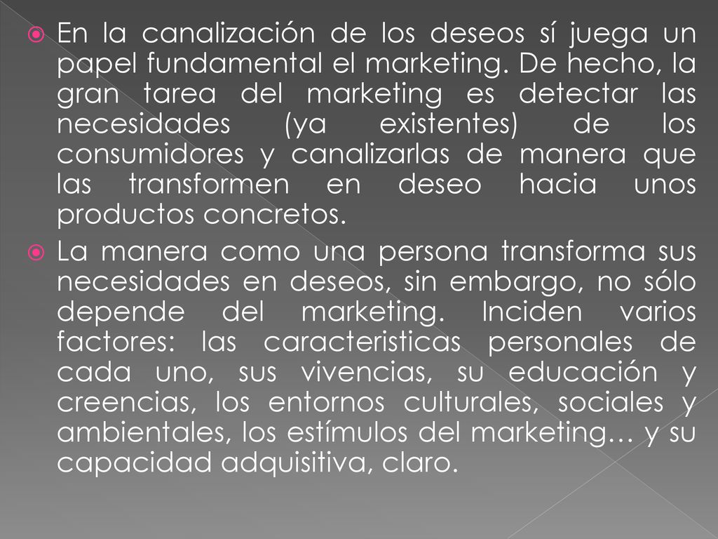 En la canalización de los deseos sí juega un papel fundamental el marketing. De hecho, la gran tarea del marketing es detectar las necesidades (ya existentes) de los consumidores y canalizarlas de manera que las transformen en deseo hacia unos productos concretos.
