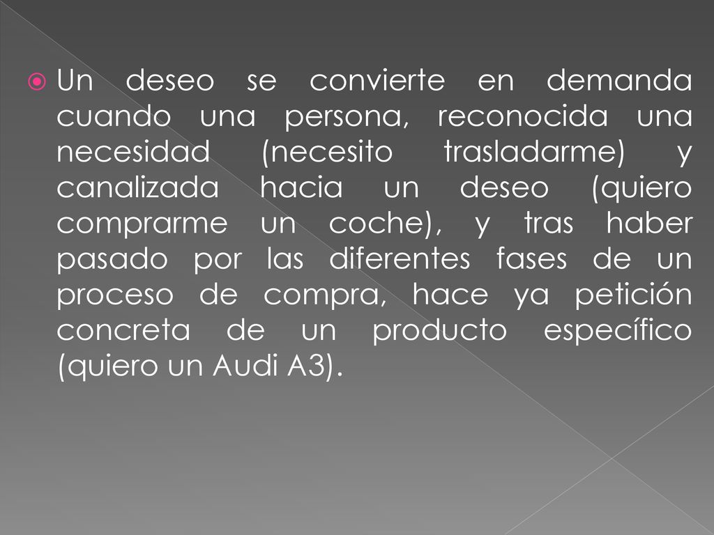 Un deseo se convierte en demanda cuando una persona, reconocida una necesidad (necesito trasladarme) y canalizada hacia un deseo (quiero comprarme un coche), y tras haber pasado por las diferentes fases de un proceso de compra, hace ya petición concreta de un producto específico (quiero un Audi A3).