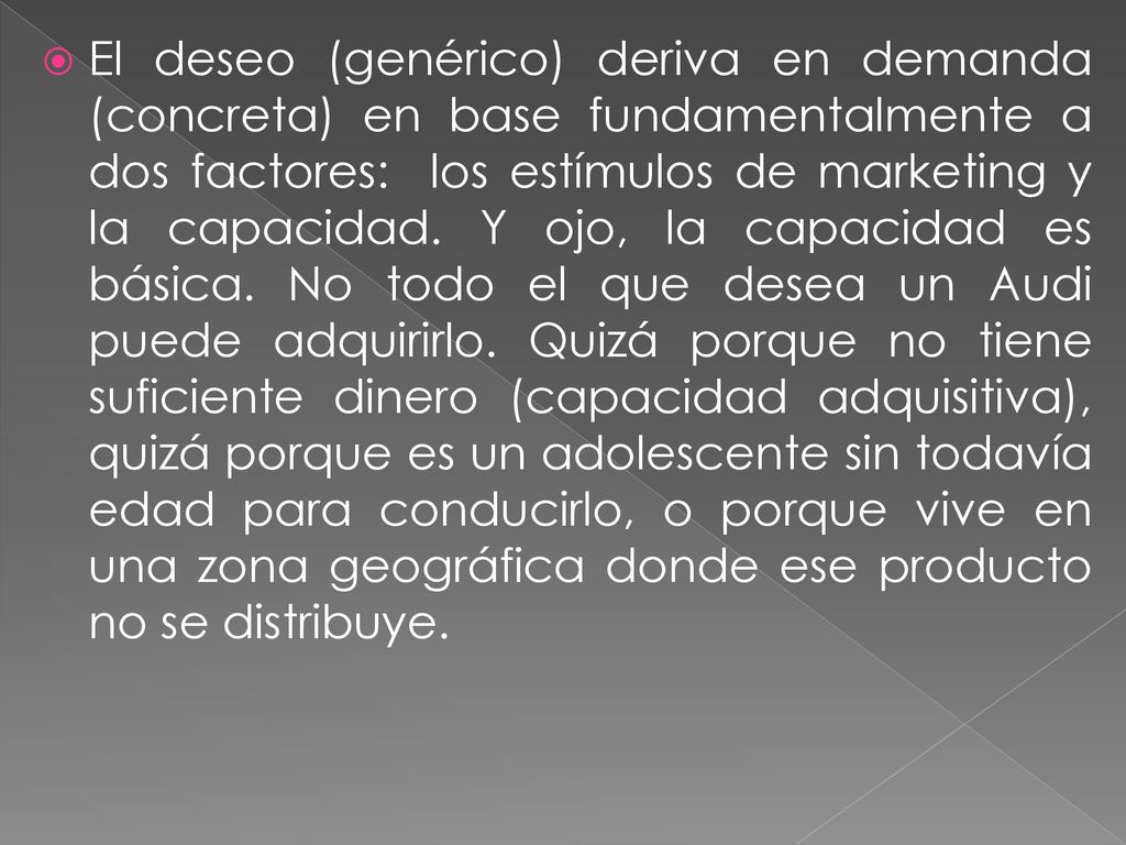 El deseo (genérico) deriva en demanda (concreta) en base fundamentalmente a dos factores: los estímulos de marketing y la capacidad.