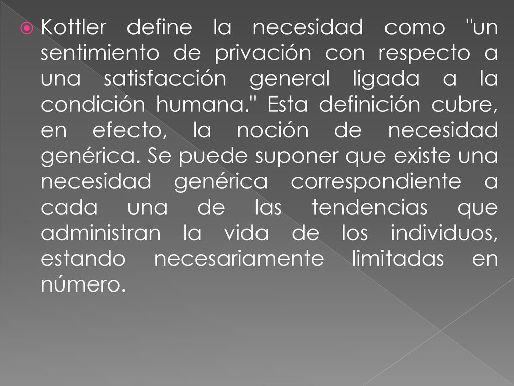 Kottler define la necesidad como un sentimiento de privación con respecto a una satisfacción general ligada a la condición humana. Esta definición cubre, en efecto, la noción de necesidad genérica.
