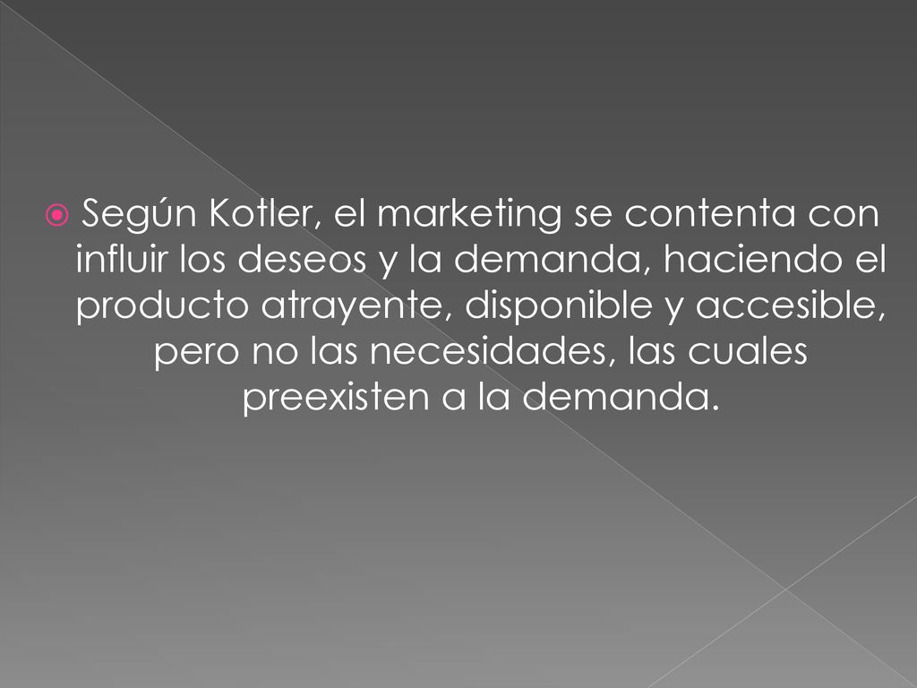 Según Kotler, el marketing se contenta con influir los deseos y la demanda, haciendo el producto atrayente, disponible y accesible, pero no las necesidades, las cuales preexisten a la demanda.