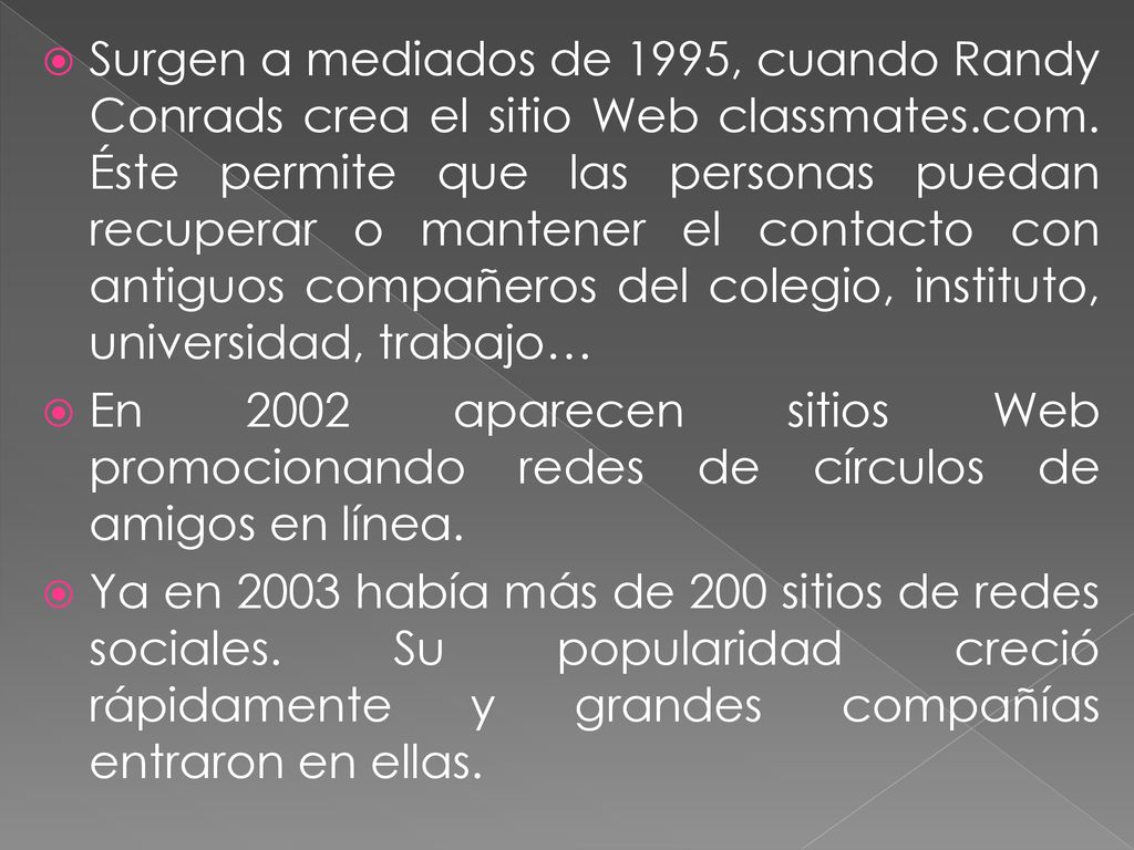 Surgen a mediados de 1995, cuando Randy Conrads crea el sitio Web classmates.com. Éste permite que las personas puedan recuperar o mantener el contacto con antiguos compañeros del colegio, instituto, universidad, trabajo…