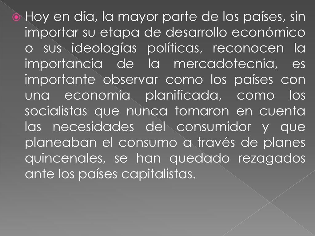 Hoy en día, la mayor parte de los países, sin importar su etapa de desarrollo económico o sus ideologías políticas, reconocen la importancia de la mercadotecnia, es importante observar como los países con una economía planificada, como los socialistas que nunca tomaron en cuenta las necesidades del consumidor y que planeaban el consumo a través de planes quincenales, se han quedado rezagados ante los países capitalistas.