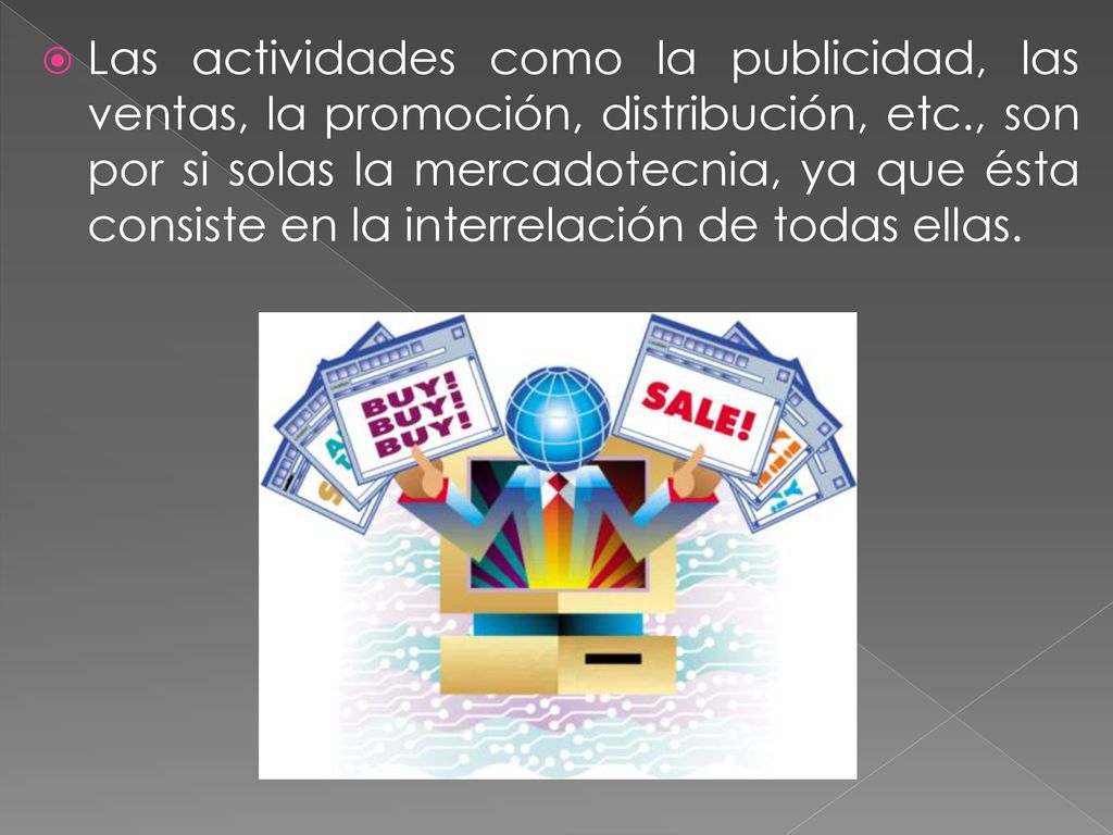 Las actividades como la publicidad, las ventas, la promoción, distribución, etc., son por si solas la mercadotecnia, ya que ésta consiste en la interrelación de todas ellas.