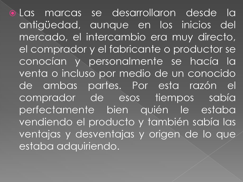 Las marcas se desarrollaron desde la antigüedad, aunque en los inicios del mercado, el intercambio era muy directo, el comprador y el fabricante o productor se conocían y personalmente se hacía la venta o incluso por medio de un conocido de ambas partes.